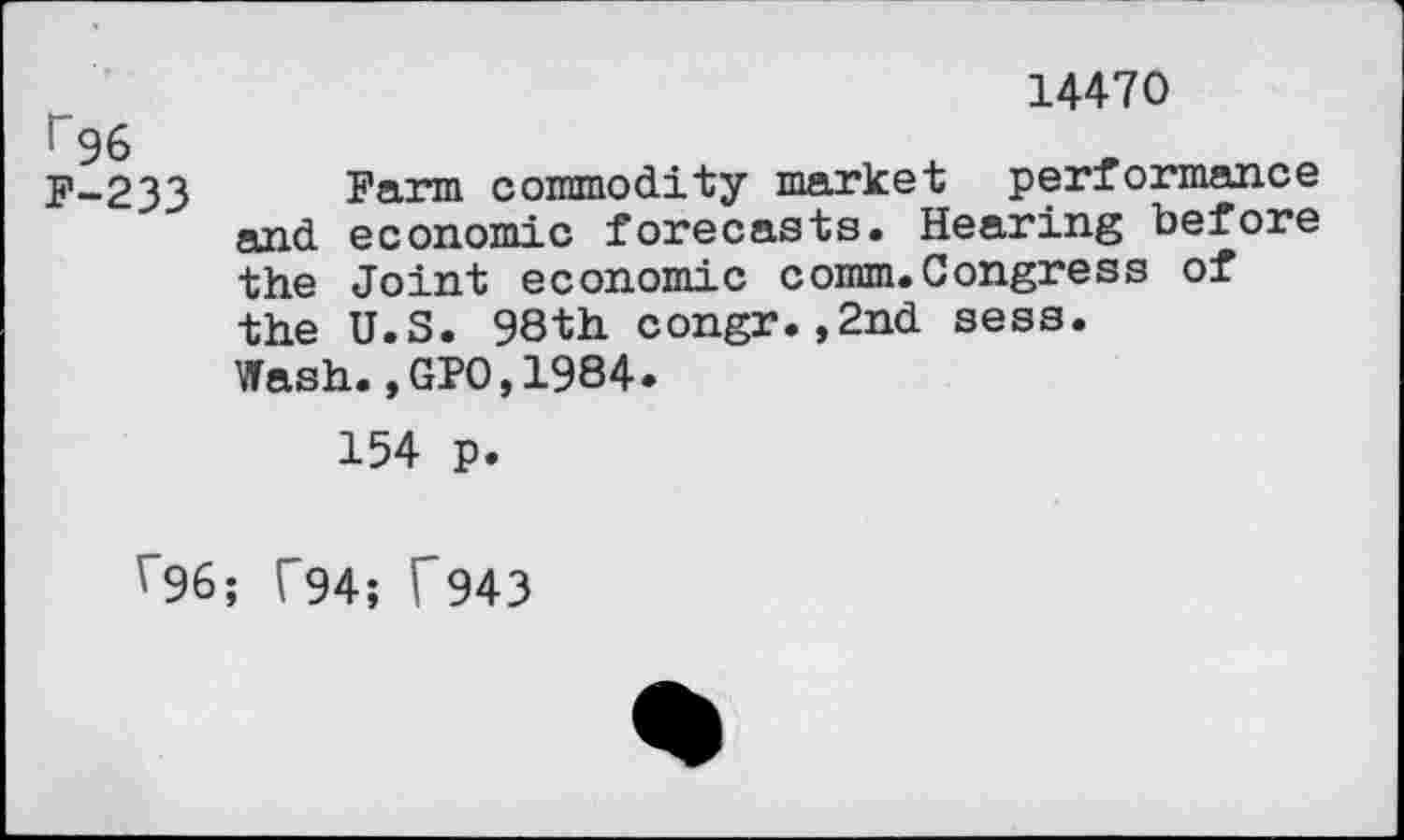 ﻿14470
r96
F-233 Fann commodity market performance and economic forecasts. Hearing before the Joint economic comm.Congress of the U.S. 98th congr.,2nd sess.
Wash.,GPO,1984.
154 p.
r96; V"94; T943